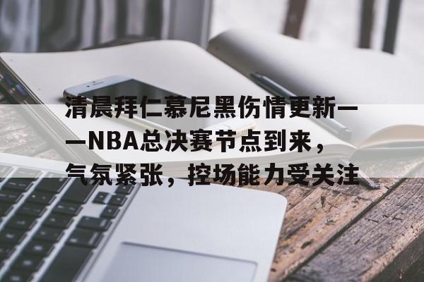 乐鱼体育官网投注-清晨拜仁慕尼黑伤情更新——NBA总决赛节点到来，气氛紧张，控场能力受关注