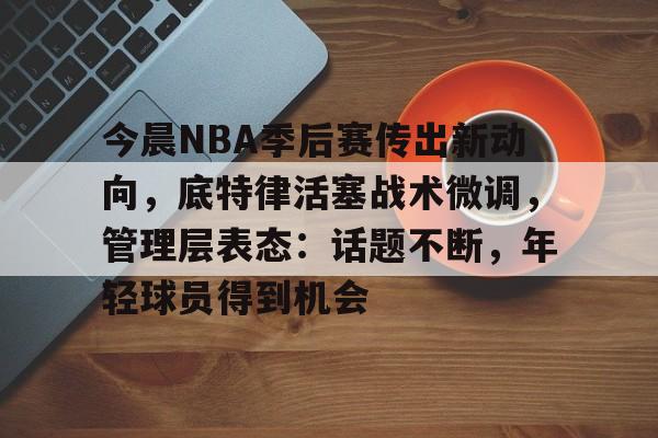 乐鱼体育网站入口-今晨NBA季后赛传出新动向，底特律活塞战术微调，管理层表态：话题不断，年轻球员得到机会