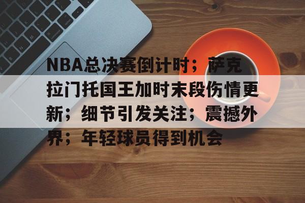 乐鱼体育官网投注-NBA总决赛倒计时；萨克拉门托国王加时末段伤情更新；细节引发关注；震撼外界；年轻球员得到机会